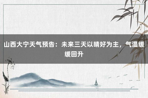 山西大宁天气预告：未来三天以晴好为主，气温缓缓回升
