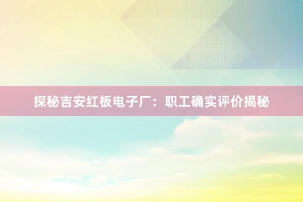 探秘吉安红板电子厂：职工确实评价揭秘